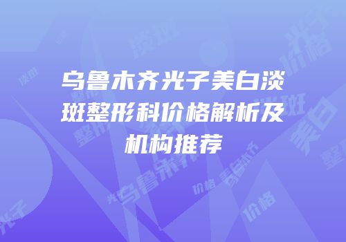 乌鲁木齐光子美白淡斑整形科价格解析及机构推荐
