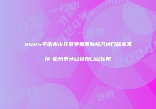 2025年衢州市牙冠受损医院排名榜口碑享不停-衢州市牙冠受损口腔医院