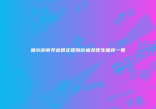 哈尔滨市牙齿矫正医院价格及医生推荐一览