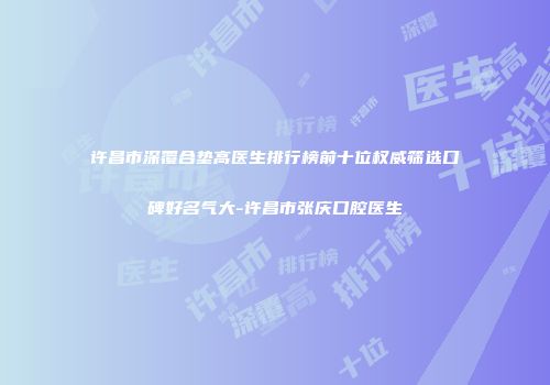许昌市深覆合垫高医生排行榜前十位权威筛选口碑好名气大-许昌市张庆口腔医生