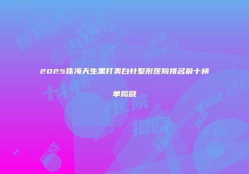 2025珠海天生黑打美白针整形医院排名前十榜单揭晓