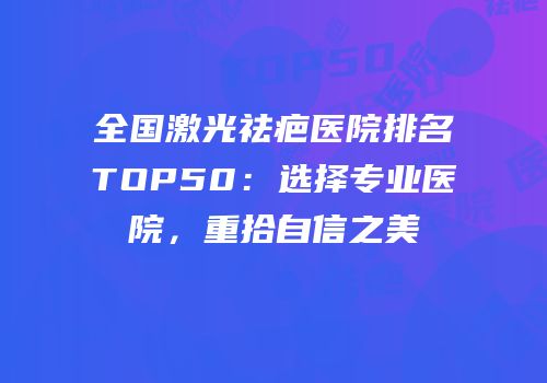 全国激光祛疤医院排名TOP50：选择专业医院，重拾自信之美