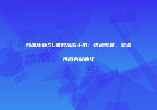 韩国原辰SL镭射溶脂手术：快速恢复，塑造性感身材曲线