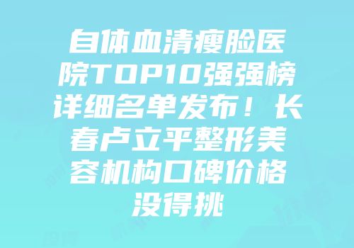 自体血清瘦脸医院TOP10强强榜详细名单发布！长春卢立平整形美容机构口碑价格没得挑