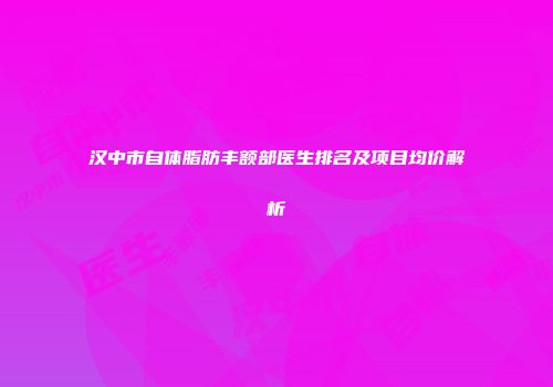 汉中市自体脂肪丰额部医生排名及项目均价解析