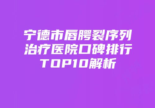 宁德市唇腭裂序列治疗医院口碑排行TOP10解析