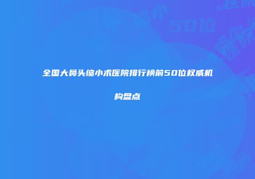 全国大鼻头缩小术医院排行榜前50位权威机构盘点