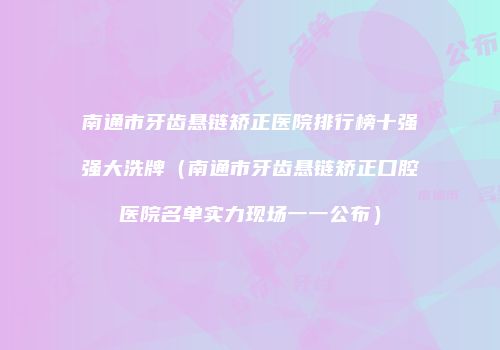 南通市牙齿悬链矫正医院排行榜十强强大洗牌（南通市牙齿悬链矫正口腔医院名单实力现场一一公布）