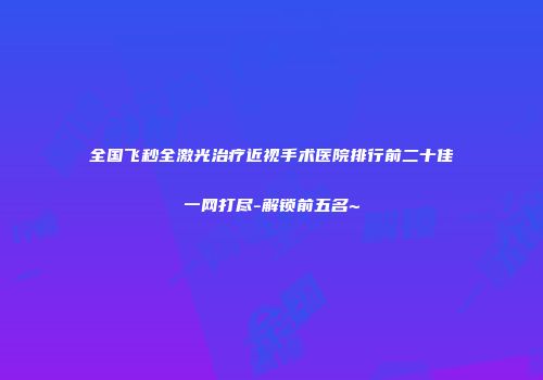 全国飞秒全激光治疗近视手术医院排行前二十佳一网打尽-解锁前五名~
