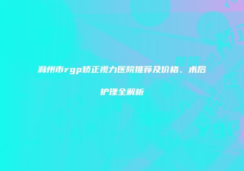 滁州市rgp矫正视力医院推荐及价格、术后护理全解析
