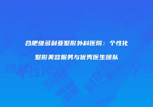 合肥维多利亚整形外科医院：个性化整形美容服务与优秀医生团队