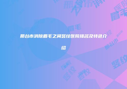 邢台市消除眉毛之间竖纹医院排名及特色介绍