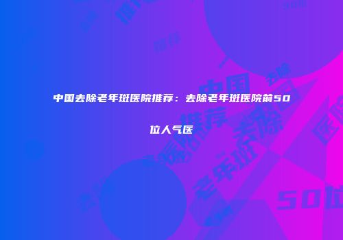 中国去除老年斑医院推荐：去除老年斑医院前50位人气医
