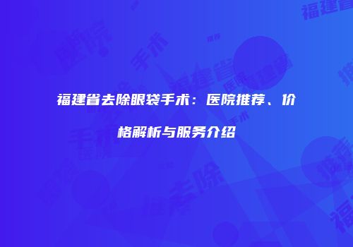福建省去除眼袋手术：医院推荐、价格解析与服务介绍