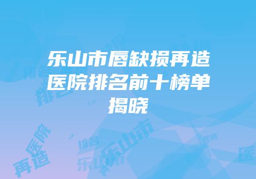 乐山市唇缺损再造医院排名前十榜单揭晓