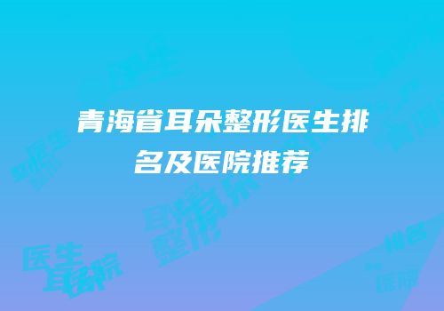 青海省耳朵整形医生排名及医院推荐