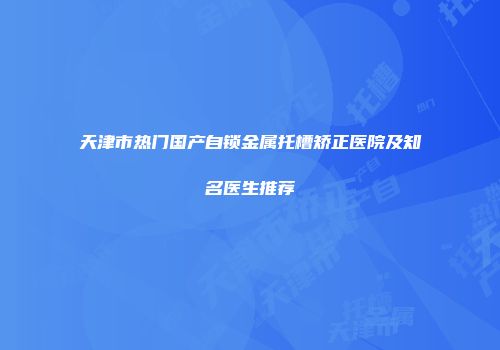 天津市热门国产自锁金属托槽矫正医院及知名医生推荐