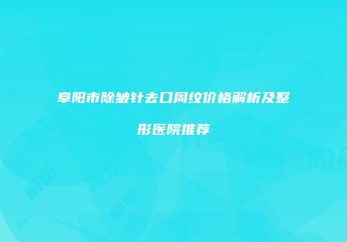 阜阳市除皱针去口周纹价格解析及整形医院推荐