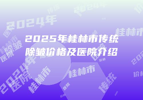 2025年桂林市传统除皱价格及医院介绍