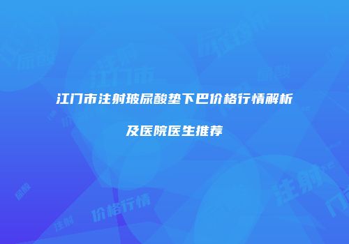 江门市注射玻尿酸垫下巴价格行情解析及医院医生推荐