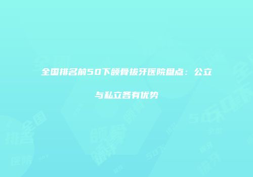 全国排名前50下颌骨拔牙医院盘点：公立与私立各有优势