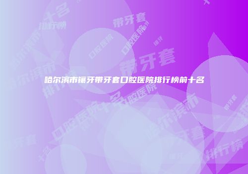 哈尔滨市镶牙带牙套口腔医院排行榜前十名
