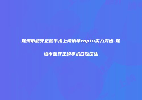 深圳市龅牙正颌手术上榜清单top10实力突出-深圳市龅牙正颌手术口腔医生