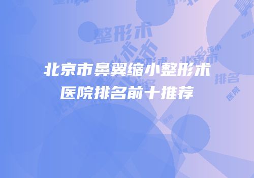 北京市鼻翼缩小整形术医院排名前十推荐