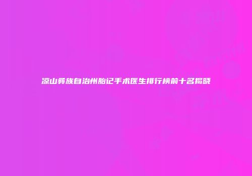 凉山彝族自治州胎记手术医生排行榜前十名揭晓