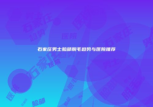 石家庄男士脸部脱毛趋势与医院推荐