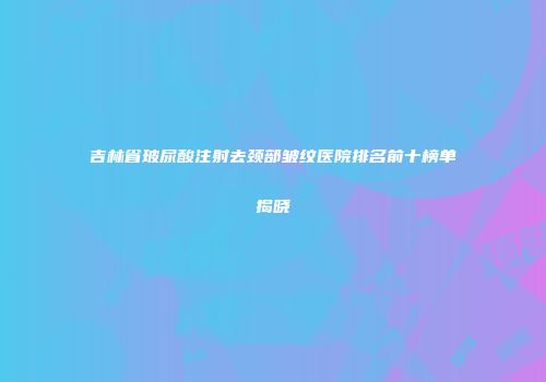 吉林省玻尿酸注射去颈部皱纹医院排名前十榜单揭晓