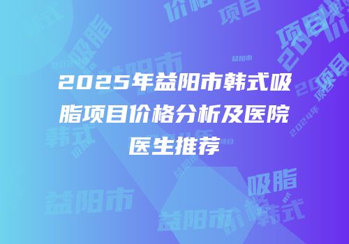 2025年益阳市韩式吸脂项目价格分析及医院医生推荐