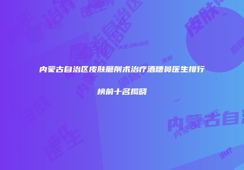 内蒙古自治区皮肤磨削术治疗酒糟鼻医生排行榜前十名揭晓