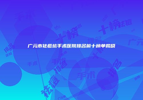 广元市祛痘坑手术医院排名前十榜单揭晓