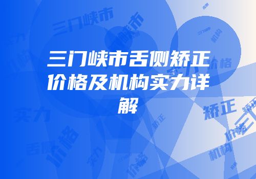 三门峡市舌侧矫正价格及机构实力详解