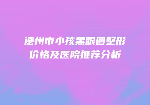 德州市小孩黑眼圈整形价格及医院推荐分析