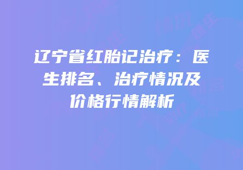 辽宁省红胎记治疗：医生排名、治疗情况及价格行情解析