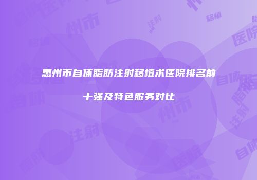 惠州市自体脂肪注射移植术医院排名前十强及特色服务对比