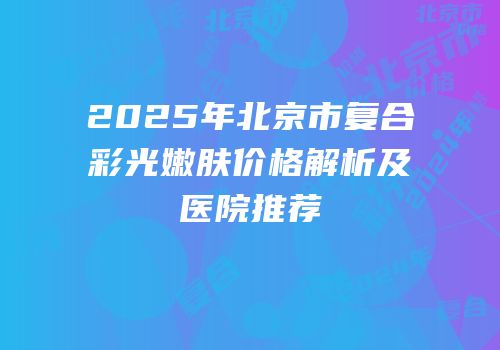 2025年北京市复合彩光嫩肤价格解析及医院推荐