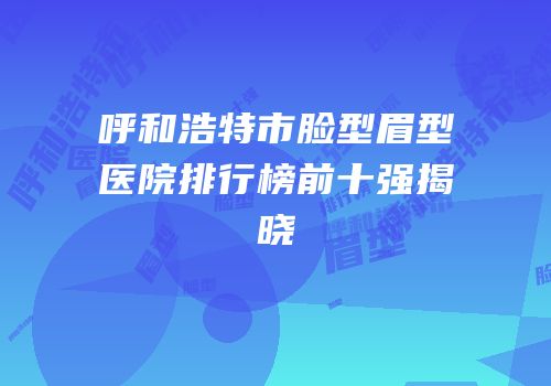 呼和浩特市脸型眉型医院排行榜前十强揭晓