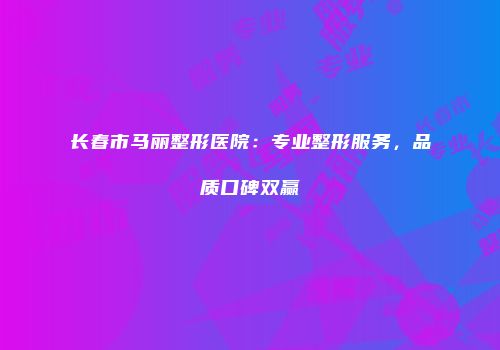 长春市马丽整形医院：专业整形服务，品质口碑双赢
