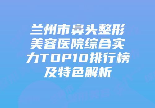 兰州市鼻头整形美容医院综合实力TOP10排行榜及特色解析