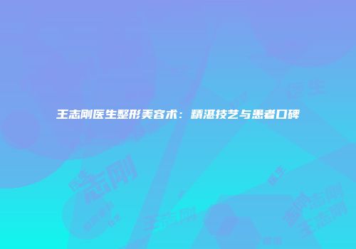 王志刚医生整形美容术：精湛技艺与患者口碑
