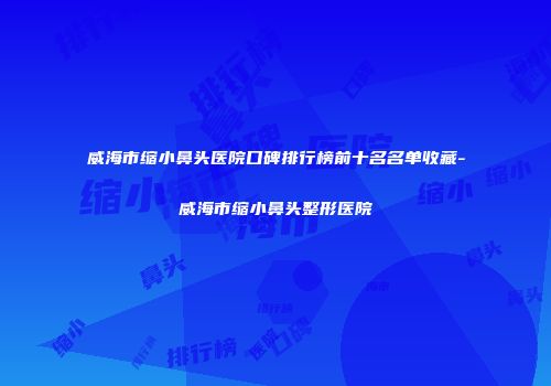 威海市缩小鼻头医院口碑排行榜前十名名单收藏-威海市缩小鼻头整形医院
