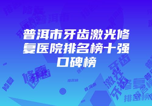 普洱市牙齿激光修复医院排名榜十强口碑榜