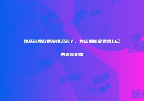 臻品玻尿酸医院排名前十：为您揭秘最适合自己的美容机构