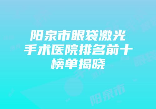 阳泉市眼袋激光手术医院排名前十榜单揭晓