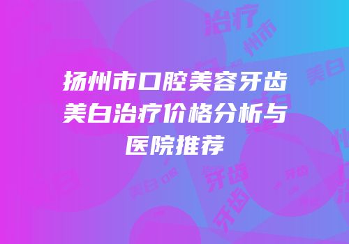 扬州市口腔美容牙齿美白治疗价格分析与医院推荐