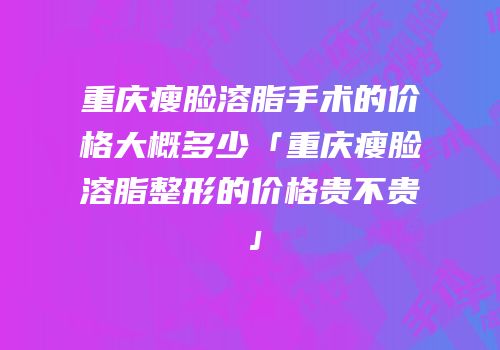 重庆瘦脸溶脂手术的价格大概多少「重庆瘦脸溶脂整形的价格贵不贵」