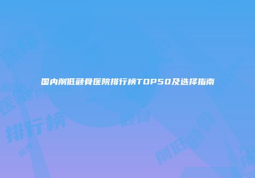 国内削低颧骨医院排行榜TOP50及选择指南
